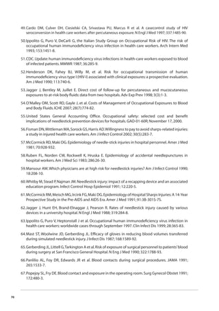 70 
49. Cardo DM, Culver DH, Ciesielski CA, Srivastava PU, Marcus R et al. A casecontrol study of HIV 
seroconversion in health care workers after percutaneous exposure. N Engl J Med 1997; 337:1485-90. 
50. Ippolito G, Puro V, DeCarli G, the Italian Study Group on Occupational Risk of HIV. The risk of 
occupational human immunodefi ciency virus infection in health care workers. Arch Intern Med 
1993; 153:1451-8. 
51. CDC. Update: human immunodefi ciency virus infections in health-care workers exposed to blood 
of infected patients. MMWR 1987; 36:285-9. 
52. Henderson DK, Fahey BJ, Willy M, et al. Risk for occupational transmission of human 
immunodefi ciency virus type I (HIV-I) associated with clinical exposures: a prospective evaluation. 
Am J Med 1990; 113:740-6. 
53. Jagger J, Bentley M, Juillet E. Direct cost of follow-up for percutaneous and mucocutaneous 
exposures to at-risk body fl uids: data from two hospitals. Adv Exp Prev 1998; 3(3):1-3. 
54. O’Malley OM, Scott RD, Gayle J, et al. Costs of Management of Occupational Exposures to Blood 
and Body Fluids. ICHE 2007; 28(7):774-82. 
55. United States General Accounting Offi ce. Occupational safety: selected cost and benefi t 
implications of needlestick prevention devices for hospitals. GAO-01-60R; November 17, 2000. 
56. Fisman DN, Mittleman MA, Sorock GS, Harris AD. Willingness to pay to avoid sharps-related injuries: 
a study in injured health care workers. Am J Infect Control 2002; 30(5):283-7. 
57. McCormick RD, Maki DG. Epidemiology of needle-stick injuries in hospital personnel. Amer J Med 
1981; 70:928-932. 
58. Ruben FL, Norden CW, Rockwell K, Hruska E. Epidemiology of accidental needlepunctures in 
hospital workers. Am J Med Sci 1983; 286:26-30. 
59. Mansour AM. Which physicians are at high risk for needlestick injuries? Am J Infect Control 1990; 
18:208-10. 
60. Whitby M, Stead P, Najman JM. Needlestick injury: impact of a recapping device and an associated 
education program. Infect Control Hosp Epidemiol 1991; 12:220-5. 
61. McCormick RM, Meisch MG, Ircink FG, Maki DG. Epidemiology of Hospital Sharps Injuries: A 14-Year 
Prospective Study in the Pre-AIDS and AIDS Era. Amer J Med 1991; 91:3B-301S-7S. 
62. Jagger J, Hunt EH, Brand-Elnaggar J, Pearson R. Rates of needlestick injury caused by various 
devices in a university hospital. N Engl J Med 1988; 319:284-8. 
63. Ippolito G, Puro V, Heptonstall J et al. Occupational human immunodefi ciency virus infection in 
health care workers: worldwide cases through September 1997. Clin Infect Dis 1999; 28:365-83. 
64. Mast ST, Woolwine JD, Gerberding JL. Effi cacy of gloves in reducing blood volumes transferred 
during simulated needlestick injury. J Infect Dis 1987; 168:1589-92. 
65. Gerberding JL, Littell G, Tarkington A et al. Risk of exposure of surgical personnel to patients’ blood 
during surgery at San Francisco General Hospital. N Eng J Med 1990; 322:1788-93. 
66. Panlilio AL, Foy DR, Edwards JR et al. Blood contacts during surgical procedures. JAMA 1991; 
265:1533-7. 
67. Popejoy SL, Fry DE. Blood contact and exposure in the operating room. Surg Gynecol Obstet 1991; 
172:480-3. 
 