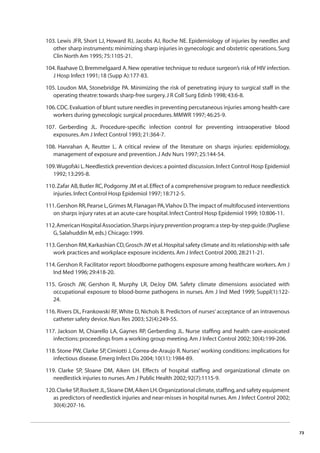 73 
103. Lewis JFR, Short LJ, Howard RJ, Jacobs AJ, Roche NE. Epidemiology of injuries by needles and 
other sharp instruments: minimizing sharp injuries in gynecologic and obstetric operations. Surg 
Clin North Am 1995; 75:1105-21. 
104. Raahave D, Bremmelgaard A. New operative technique to reduce surgeon’s risk of HIV infection. 
J Hosp Infect 1991; 18 (Supp A):177-83. 
105. Loudon MA, Stonebridge PA. Minimizing the risk of penetrating injury to surgical staff in the 
operating theatre: towards sharp-free surgery. J R Coll Surg Edinb 1998; 43:6-8. 
106. CDC. Evaluation of blunt suture needles in preventing percutaneous injuries among health-care 
workers during gynecologic surgical procedures. MMWR 1997; 46:25-9. 
107. Gerberding JL. Procedure-specifi c infection control for preventing intraoperative blood 
exposures. Am J Infect Control 1993; 21:364-7. 
108. Hanrahan A, Reutter L. A critical review of the literature on sharps injuries: epidemiology, 
management of exposure and prevention. J Adv Nurs 1997; 25:144-54. 
109. Wugofski L. Needlestick prevention devices: a pointed discussion. Infect Control Hosp Epidemiol 
1992; 13:295-8. 
110. Zafar AB, Butler RC, Podgorny JM et al. Effect of a comprehensive program to reduce needlestick 
injuries. Infect Control Hosp Epidemiol 1997; 18:712-5. 
111. Gershon RR, Pearse L, Grimes M, Flanagan PA, Vlahov D. The impact of multifocused interventions 
on sharps injury rates at an acute-care hospital. Infect Control Hosp Epidemiol 1999; 10:806-11. 
112. American Hospital Association. Sharps injury prevention program: a step-by-step guide. (Pugliese 
G, Salahuddin M, eds.) Chicago: 1999. 
113. Gershon RM, Karkashian CD, Grosch JW et al. Hospital safety climate and its relationship with safe 
work practices and workplace exposure incidents. Am J Infect Control 2000, 28:211-21. 
114. Gershon R. Facilitator report: bloodborne pathogens exposure among healthcare workers. Am J 
Ind Med 1996; 29:418-20. 
115. Grosch JW, Gershon R, Murphy LR, DeJoy DM. Safety climate dimensions associated with 
occupational exposure to blood-borne pathogens in nurses. Am J Ind Med 1999; Suppl(1):122- 
24. 
116. Rivers DL, Frankowski RF, White D, Nichols B. Predictors of nurses’ acceptance of an intravenous 
catheter safety device. Nurs Res 2003; 52(4):249-55. 
117. Jackson M, Chiarello LA, Gaynes RP, Gerberding JL. Nurse staffi ng and health care-assoicated 
infections: proceedings from a working group meeting. Am J Infect Control 2002; 30(4):199-206. 
118. Stone PW, Clarke SP, Cimiotti J, Correa-de-Araujo R. Nurses’ working conditions: implications for 
infectious disease. Emerg Infect Dis 2004; 10(11): 1984-89. 
119. Clarke SP, Sloane DM, Aiken LH. Effects of hospital staffi ng and organizational climate on 
needlestick injuries to nurses. Am J Public Health 2002; 92(7):1115-9. 
120. Clarke SP, Rockett JL, Sloane DM, Aiken LH. Organizational climate, staffi ng, and safety equipment 
as predictors of needlestick injuries and near-misses in hospital nurses. Am J Infect Control 2002; 
30(4):207-16. 
 