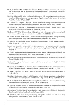 74 
121. Becker MH, Janz NK, Band J, Bartley J, Snyder MB, Gaynes RP. Noncompliance with universal 
precautions policy: why do physicians and nurses recap needles? Amer J Infect Control 1990; 
18:232-9. 
122. Henry K, Campbell S, Collier P, Williams CO. Compliance with universal precautions and needle 
handling and disposal practices among emergency department staff at two community hospitals. 
Am J Infect Control 1994; 22:129-37. 
123. Williams CO, Campbell S, Henry K, Collier P. Variables infl uencing worker compliance with 
universal precautions in the emergency department. Am J Infect Control 1994; 22:138-48. 
124. Freeman SW, Chambers CV. Compliance with universal precautions in a medical practice with a 
high rate of HIV infection. J Am Board Fam Pract 1992; 5:313-8. 
125. Gershon RR, Vlahov D, Felknor SA et al. Compliance with universal precautions among health 
care workers at three regional hospitals. Am J Infect Control 1995; 23:225-36. 
126. Evanoff B, Kim L, Mutha S et al. Compliance with universal precautions among emergency 
department personnel caring for trauma patients. Ann Emerg Med 1999; 33:160-5. 
127. Simpkins SM, Haiduven DJ, Stevens DA. Safety product evaluation: six years of experience. Am J 
Infect Control 1995; 23:317-22. 
128. Michalsen A, Delclos GL, Felknor SA, Davidson AL, Johnson PC, Vesley D, Murphy LR, Kelen GD, 
Gershon R. Compliance with universal precautions among physicians. J Occ Env Med 1997; 
39(2):130-7. 
129. English JFB. Reported hospital needlestick injuries in relation to knowledge/skill, design, and 
management problems. Infect Control Hosp Epidemiol 1992; 13:259-64. 
130. Kretzer EK, Larson EL. Behavioral interventions to improve infection control practices. Am J Infect 
Control 1998; 26:245-53. 
131. Ott JS. The organizational culture perspective. Pacifi c Grove, California: Brooks/Cole Publishing 
Company, 1989. 
132. Singer SJ, Gaba DM, Geppert JJ, Sinaiko AD, Howard SK, Park KC. The culture of safety: results of an 
organization-wide survey in 15 California hospitals. Qual Saf Health Care 2003; 12:112-8. 
133. Roberts KH. Some characteristics of one type of high reliability organization. Organization Sci 
1990; 1:160-76. 
134. Roberts KH, Rousseau DM, La Porte TR. The culture of high reliability: quantitative and qualitative 
assessment aboard nuclear powered aircraft carriers. J High Technol Manage Res 1994; 5:141-61. 
135. DeJoy DM, Schaffer BS, Wilson MG, Vandenberg RJ, Butts MM. Creating safer workplaces: assessing 
the determinants and role of safety climate. J Saf Res 2004; 35:81-90. 
136. Gaba DM, Singer SJ, Sinaiko AD, Bowen JD, Ciavarelli AP. Differences in safety climate between 
hospital personnel and naval aviators. Human Factors 2003; 45(2):1-13. 
137. Institute of Medicine. To err is human: building a safer health system. LT Kohn, JM Corrigan, MS 
Donaldson, Eds. National Academy Press: Washington, 2000. 
138. Goodman GR. A fragmented patient safety concept: the structure and culture of safety 
management in healthcare. Hosp Topics 2003; 81(2):22-9. 
 