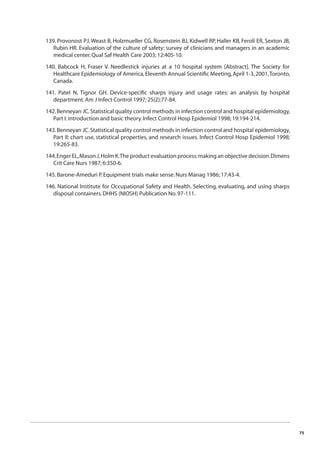 75 
139. Provonost PJ, Weast B, Holzmueller CG, Rosenstein BJ, Kidwell RP, Haller KB, Feroli ER, Sexton JB, 
Rubin HR. Evaluation of the culture of safety: survey of clinicians and managers in an academic 
medical center. Qual Saf Health Care 2003; 12:405-10. 
140. Babcock H, Fraser V. Needlestick injuries at a 10 hospital system [Abstract]. The Society for 
Healthcare Epidemiology of America, Eleventh Annual Scientifi c Meeting, April 1-3, 2001, Toronto, 
Canada. 
141. Patel N, Tignor GH. Device-specifi c sharps injury and usage rates: an analysis by hospital 
department. Am J Infect Control 1997; 25(2):77-84. 
142. Benneyan JC. Statistical quality control methods in infection control and hospital epidemiology, 
Part I: introduction and basic theory. Infect Control Hosp Epidemiol 1998; 19:194-214. 
143. Benneyan JC. Statistical quality control methods in infection control and hospital epidemiology, 
Part II: chart use, statistical properties, and research issues. Infect Control Hosp Epidemiol 1998; 
19:265-83. 
144. Enger EL, Mason J, Holm K. The product evaluation process: making an objective decision. Dimens 
Crit Care Nurs 1987; 6:350-6. 
145. Barone-Ameduri P. Equipment trials make sense. Nurs Manag 1986; 17:43-4. 
146. National Institute for Occupational Safety and Health. Selecting, evaluating, and using sharps 
disposal containers. DHHS (NIOSH) Publication No. 97-111. 
 