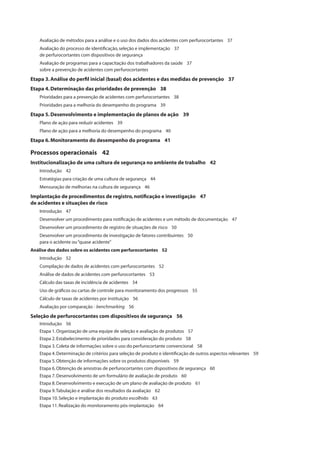 Avaliação de métodos para a análise e o uso dos dados dos acidentes com perfurocortantes 37 
Avaliação do processo de identifi cação, seleção e implementação 37 
de perfurocortantes com dispositivos de segurança 
Avaliação de programas para a capacitação dos trabalhadores da saúde 37 
sobre a prevenção de acidentes com perfurocortantes 
Etapa 3. Análise do perfi l inicial (basal) dos acidentes e das medidas de prevenção 37 
Etapa 4. Determinação das prioridades de prevenção 38 
Prioridades para a prevenção de acidentes com perfurocortantes 38 
Prioridades para a melhoria do desempenho do programa 39 
Etapa 5. Desenvolvimento e implementação de planos de ação 39 
Plano de ação para reduzir acidentes 39 
Plano de ação para a melhoria do desempenho do programa 40 
Etapa 6. Monitoramento do desempenho do programa 41 
Processos operacionais 42 
Institucionalização de uma cultura de segurança no ambiente de trabalho 42 
Introdução 42 
Estratégias para criação de uma cultura de segurança 44 
Mensuração de melhorias na cultura de segurança 46 
Implantação de procedimentos de registro, notifi cação e investigação 47 
de acidentes e situações de risco 
Introdução 47 
Desenvolver um procedimento para notifi cação de acidentes e um método de documentação 47 
Desenvolver um procedimento de registro de situações de risco 50 
Desenvolver um procedimento de investigação de fatores contribuintes 50 
para o acidente ou “quase acidente” 
Análise dos dados sobre os acidentes com perfurocortantes 52 
Introdução 52 
Compilação de dados de acidentes com perfurocortantes 52 
Análise de dados de acidentes com perfurocortantes 53 
Cálculo das taxas de incidência de acidentes 54 
Uso de gráfi cos ou cartas de controle para monitoramento dos progressos 55 
Cálculo de taxas de acidentes por instituição 56 
Avaliação por comparação - benchmarking 56 
Seleção de perfurocortantes com dispositivos de segurança 56 
Introdução 56 
Etapa 1. Organização de uma equipe de seleção e avaliação de produtos 57 
Etapa 2. Estabelecimento de prioridades para consideração do produto 58 
Etapa 3. Coleta de informações sobre o uso do perfurocortante convencional 58 
Etapa 4. Determinação de critérios para seleção de produto e identifi cação de outros aspectos relevantes 59 
Etapa 5. Obtenção de informações sobre os produtos disponíveis 59 
Etapa 6. Obtenção de amostras de perfurocortantes com dispositivos de segurança 60 
Etapa 7. Desenvolvimento de um formulário de avaliação de produto 60 
Etapa 8. Desenvolvimento e execução de um plano de avaliação de produto 61 
Etapa 9. Tabulação e análise dos resultados da avaliação 62 
Etapa 10. Seleção e implantação do produto escolhido 63 
Etapa 11. Realização do monitoramento pós-implantação 64 
 