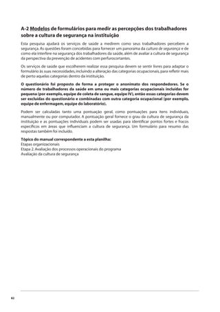 82 
A-2 Modelos de formulários para medir as percepções dos trabalhadores 
sobre a cultura de segurança na instituição 
Esta pesquisa ajudará os serviços de saúde a medirem como seus trabalhadores percebem a 
segurança. As questões foram concebidas para fornecer um panorama da cultura de segurança e de 
como ela interfere na segurança dos trabalhadores da saúde, além de avaliar a cultura de segurança 
da perspectiva da prevenção de acidentes com perfurocortantes. 
Os serviços de saúde que escolherem realizar essa pesquisa devem se sentir livres para adaptar o 
formulário às suas necessidades, incluindo a alteração das categorias ocupacionais, para refl etir mais 
de perto aquelas categorias dentro da instituição. 
O questionário foi proposto de forma a proteger o anonimato dos respondedores. Se o 
número de trabalhadores da saúde em uma ou mais categorias ocupacionais incluídas for 
pequena (por exemplo, equipe de coleta de sangue, equipe IV), então essas categorias devem 
ser excluídas do questionário e combinadas com outra categoria ocupacional (por exemplo, 
equipe de enfermagem, equipe do laboratório). 
Podem ser calculadas tanto uma pontuação geral, como pontuações para itens individuais, 
manualmente ou por computador. A pontuação geral fornece o grau da cultura de segurança da 
instituição e as pontuações individuais podem ser usadas para identifi car pontos fortes e fracos 
específi cos em áreas que infl uenciam a cultura de segurança. Um formulário para resumo das 
respostas também foi incluído. 
Tópico do manual correspondente a esta planilha: 
Etapas organizacionais 
Etapa 2. Avaliação dos processos operacionais do programa 
Avaliação da cultura de segurança 
 