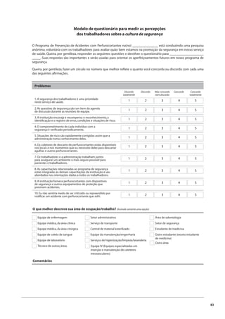83 
Modelo de questionário para medir as percepções 
dos trabalhadores sobre a cultura de segurança 
O Programa de Prevenção de Acidentes com Perfurocortantes na(no) _______________ está conduzindo uma pesquisa 
anônima, voluntária com os trabalhadores para avaliar quão bem estamos na promoção da segurança em nosso serviço 
de saúde. Queira, por gentileza, responder as seguintes questões e devolver o questionário para ____________________ 
_____. Suas respostas são importantes e serão usadas para orientar os aperfeiçoamentos futuros em nosso programa de 
segurança. 
Queira, por gentileza, fazer um círculo no número que melhor refl ete o quanto você concorda ou discorda com cada uma 
das seguintes afi rmações. 
Problemas 
1. A segurança dos trabalhadores é uma prioridade 
neste serviço de saúde. 
O que melhor descreve sua área de ocupação/trabalho? (Assinale somente uma opção) 
Equipe de enfermagem 
Equipe médica, da área clínica 
Equipe médica, da área cirúrgica 
Equipe de coleta de sangue 
Equipe de laboratório 
Técnico de outras áreas 
Comentários 
Setor administrativo 
Serviço de transporte 
Central de material esterilizado 
Equipe da manutenção/engenharia 
Serviços de higienização/limpeza/lavanderia 
Área de odontologia 
Setor de segurança 
Estudante de medicina 
Outro estudante (exceto estudante 
de medicina) 
Outra área 
Equipe IV (Equipes especializadas em 
inserção e manutenção de cateteres 
intravasculares) 
Não concordo 
nem discordo 
Discordo Discordo 
totalmente 
Concordo 
totalmente 
Concordo 
1 2 3 4 5 
2. As questões de segurança são um item da agenda 
de discussão durante as reuniões de equipe. 1 2 3 4 5 
3. A instituição encoraja e recompensa o reconhecimento, a 
identifi cação e o registro de erros, condições e situações de risco. 1 2 3 4 5 
4. O comprometimento de cada indivíduo com a 
segurança é verifi cado periodicamente. 1 2 3 4 5 
5. Situações de risco são rapidamente corrigidas assim que a 
administração toma conhecimento delas. 1 2 3 4 5 
6. Os coletores de descarte de perfurocortantes estão disponíveis 
nos locais e nos momentos que eu necessito deles para descartar 
1 2 3 4 5 
agulhas e outros perfurocortantes. 
7. Os trabalhadores e a administração trabalham juntos 
para assegurar um ambiente o mais seguro possível para 
pacientes e trabalhadores. 
1 2 3 4 5 
8. As capacitações relacionadas ao programa de segurança 
estão integradas às demais capacitações da instituição e são 
abordadas nas orientações dadas a todos os trabalhadores. 
1 2 3 4 5 
9. A instituição fornece perfurocortantes com dispositivos 
de segurança e outros equipamentos de proteção que 
previnem acidentes. 
1 2 3 4 5 
10. Eu não sentiria medo de ser criticado ou repreendido por 
notifi car um acidente com perfurocortante que sofri. 1 2 3 4 5 
 