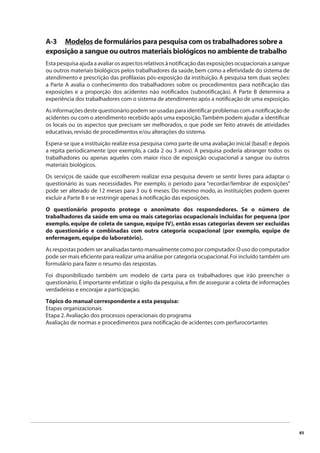 85 
A-3 Modelos de formulários para pesquisa com os trabalhadores sobre a 
exposição a sangue ou outros materiais biológicos no ambiente de trabalho 
Esta pesquisa ajuda a avaliar os aspectos relativos à notifi cação das exposições ocupacionais a sangue 
ou outros materiais biológicos pelos trabalhadores da saúde, bem como a efetividade do sistema de 
atendimento e prescrição das profi laxias pós-exposição da instituição. A pesquisa tem duas seções: 
a Parte A avalia o conhecimento dos trabalhadores sobre os procedimentos para notifi cação das 
exposições e a proporção dos acidentes não notifi cados (subnotifi cação). A Parte B determina a 
experiência dos trabalhadores com o sistema de atendimento após a notifi cação de uma exposição. 
As informações deste questionário podem ser usadas para identifi car problemas com a notifi cação de 
acidentes ou com o atendimento recebido após uma exposição. Também podem ajudar a identifi car 
os locais ou os aspectos que precisam ser melhorados, o que pode ser feito através de atividades 
educativas, revisão de procedimentos e/ou alterações do sistema. 
Espera-se que a instituição realize essa pesquisa como parte de uma avaliação inicial (basal) e depois 
a repita periodicamente (por exemplo, a cada 2 ou 3 anos). A pesquisa poderia abranger todos os 
trabalhadores ou apenas aqueles com maior risco de exposição ocupacional a sangue ou outros 
materiais biológicos. 
Os serviços de saúde que escolherem realizar essa pesquisa devem se sentir livres para adaptar o 
questionário às suas necessidades. Por exemplo, o período para “recordar/lembrar de exposições” 
pode ser alterado de 12 meses para 3 ou 6 meses. Do mesmo modo, as instituições podem querer 
excluir a Parte B e se restringir apenas à notifi cação das exposições. 
O questionário proposto protege o anonimato dos respondedores. Se o número de 
trabalhadores da saúde em uma ou mais categorias ocupacionais incluídas for pequena (por 
exemplo, equipe de coleta de sangue, equipe IV), então essas categorias devem ser excluídas 
do questionário e combinadas com outra categoria ocupacional (por exemplo, equipe de 
enfermagem, equipe do laboratório). 
As respostas podem ser analisadas tanto manualmente como por computador. O uso do computador 
pode ser mais efi ciente para realizar uma análise por categoria ocupacional. Foi incluído também um 
formulário para fazer o resumo das respostas. 
Foi disponibilizado também um modelo de carta para os trabalhadores que irão preencher o 
questionário. É importante enfatizar o sigilo da pesquisa, a fi m de assegurar a coleta de informações 
verdadeiras e encorajar a participação. 
Tópico do manual correspondente a esta pesquisa: 
Etapas organizacionais 
Etapa 2. Avaliação dos processos operacionais do programa 
Avaliação de normas e procedimentos para notifi cação de acidentes com perfurocortantes 
 