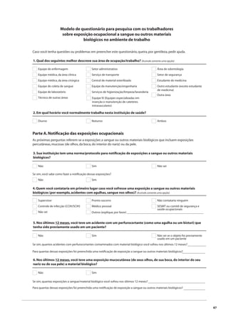 87 
Modelo de questionário para pesquisa com os trabalhadores 
sobre exposição ocupacional a sangue ou outros materiais 
biológicos no ambiente de trabalho 
Caso você tenha questões ou problemas em preencher este questionário, queira, por gentileza, pedir ajuda. 
1. Qual dos seguintes melhor descreve sua área de ocupação/trabalho? (Assinale somente uma opção) 
Equipe de enfermagem 
Equipe médica, da área clínica 
Equipe médica, da área cirúrgica 
Equipe de coleta de sangue 
Equipe de laboratório 
Técnico de outras áreas 
Setor administrativo 
Serviço de transporte 
Central de material esterilizado 
Equipe da manutenção/engenharia 
Serviços de higienização/limpeza/lavanderia 
Área de odontologia 
Setor de segurança 
Estudante de medicina 
Outro estudante (exceto estudante 
de medicina) 
Outra área 
Equipe IV (Equipes especializadas em 
inserção e manutenção de cateteres 
intravasculares) 
2. Em qual horário você normalmente trabalha nesta instituição de saúde? 
Diurno Noturno Ambos 
Parte A. Notifi cação das exposições ocupacionais 
As próximas perguntas referem-se a exposições a sangue ou outros materiais biológicos que incluem exposições 
percutâneas, mucosas (de olhos, da boca, do interior do nariz) ou da pele. 
3. Sua instituição tem uma norma/protocolo para notifi cação de exposições a sangue ou outros materiais 
biológicos? 
Não Sim Não sei 
Se sim, você sabe como fazer a notifi cação dessas exposições? 
Não Sim 
4. Quem você contataria em primeiro lugar caso você sofresse uma exposição a sangue ou outros materiais 
biológicos (por exemplo, acidentes com agulhas, sangue nos olhos)? (Assinale somente uma opção) 
Supervisor 
Controle de infecção (CCIH/SCIH) 
Pronto-socorro 
Médico pessoal 
Não contataria ninguém 
SESMT ou comitê de segurança e 
saúde ocupacionais 
Outros (explique, por favor) __________________________________________________ 
Não sei 
5. Nos últimos 12 meses, você teve um acidente com um perfurocortante (como uma agulha ou um bisturi) que 
tenha sido previamente usado em um paciente? 
Não Sim Não sei se o objeto foi previamente 
usado em um paciente 
Se sim, quantos acidentes com perfurocortantes contaminados com material biológico você sofreu nos últimos 12 meses? 
Para quantas dessas exposições foi preenchida uma notifi cação de exposição a sangue ou outros materiais biológicos? 
____________ 
_______________ 
6. Nos últimos 12 meses, você teve uma exposição mucocutânea (de seus olhos, de sua boca, do interior do seu 
nariz ou de sua pele) a material biológico? 
Não Sim 
Se sim, quantas exposições a sangue/material biológico você sofreu nos últimos 12 meses? 
Para quantas dessas exposições foi preenchida uma notifi cação de exposição a sangue ou outros materiais biológicos? 
_____________________________________ 
______________ 
 