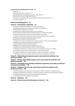 Capacitação dos trabalhadores da saúde 64 
Introdução 64 
Trabalhadores da saúde como alunos 64 
Oportunidades para as atividades educativas e a capacitação 65 
dos profi ssionais e outros trabalhadores da saúde 
Conteúdo das capacitações sobre a prevenção de acidentes com perfurocortantes 65 
Instrumentos didáticos 66 
Referências bibliográfi cas 67 
Anexo A – Formulários e planilhas 76 
A-1 Modelo de planilha para avaliação inicial (basal) do programa 
A-2 Modelos de formulários para medir as percepções dos trabalhadores 
sobre a cultura de segurança na instituição 
A-3 Modelos de formulários para pesquisa com os trabalhadores 
sobre a exposição a sangue ou outros materiais biológicos no ambiente de trabalho 
A-4 Modelo de planilha do perfi l inicial (basal) de acidentes na instituição 
A-5 Modelo de planilha para registro das medidas existentes para prevenção de acidentes 
A-6 Modelos de formulários de planos de ação do programa 
de prevenção de acidentes com perfurocortantes 
A-7 Modelo de formulário de notifi cação de exposição a sangue ou outros materiais biológicos 
A-8 Modelos de formulários para registro de situações de risco 
ou “quase acidentes” envolvendo perfurocortantes 
A-9 Modelos de formulário para análise simples de causa raiz 
de acidentes com perfurocortantes ou eventos de “quase acidentes” 
A-10 Modelo de planilha para o cálculo do ajuste da taxa específi ca por função ou ocupação 
A-11 Modelo de questionário para pesquisa sobre o uso de perfurocortantes 
A-12 Modelo de planilha de pré-seleção de perfurocortante com dispositivo de segurança 
A-13 Modelo de formulário de avaliação de perfurocortante com dispositivo de segurança 
Anexo B – Dispositivos de segurança para a prevenção de acidentes com 
perfurocortantes 132 
Anexo C – Práticas de trabalho seguras para a prevenção de acidentes com 
perfurocortantes 135 
Anexo D – Estratégias para abordar problemas específi cos associados a acidentes 
com perfurocortantes 138 
Anexo E – Avaliação do custo das ações de prevenção de acidentes com 
perfurocortantes 140 
E-1 Modelo de planilha para estimativa dos custos anual e médio dos acidentes com perfurocortantes 
E-2 Modelo de planilha para estimativa dos custos dos acidentes causados por perfurocortantes específi cos 
E-3 Modelo de planilha para estimativa do custo líquido da implantação 
de um perfurocortante com dispositivo de segurança 
Anexo F – Glossário 155 
Anexo G – Outras fontes de informação na internet 158 
 
