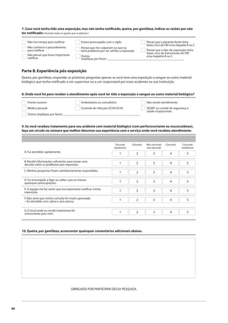 88 
7. Caso você tenha tido uma exposição, mas não tenha notifi cado, queira, por gentileza, indicar as razões por não 
ter notifi cado: (Assinale todas as opções que se aplicam.) 
Parte B. Experiência pós-exposição 
Queira, por gentileza, responder as próximas perguntas apenas se você teve uma exposição a sangue ou outro material 
biológico que tenha notifi cado a um supervisor ou a um responsável por estes acidentes na sua instituição. 
9. Se você recebeu tratamento para seu acidente com material biológico (com perfurocortante ou mucocutâneo), 
faça um círculo no número que melhor descreve sua experiência com o serviço onde você recebeu atendimento. 
A. Fui atendido rapidamente. 
Não concordo 
nem discordo 
Discordo Discordo 
totalmente 
Concordo 
totalmente 
Concordo 
1 2 3 4 5 
B. Recebi informações sufi cientes para tomar uma 
decisão sobre as profi laxias pós-exposição. 1 2 3 4 5 
C. Minhas perguntas foram satisfatoriamente respondidas. 1 2 3 4 5 
D. Fui encorajado a ligar ou voltar caso eu tivesse 
quaisquer preocupações. 1 2 3 4 5 
E. A equipe me fez sentir que era importante notifi car minha 
exposição. 1 2 3 4 5 
F. Não senti que minha consulta foi muito apressada 
– fui atendido com calma e sem pressa. 1 2 3 4 5 
G. O local onde eu recebi tratamento foi 
conveniente para mim. 1 2 3 4 5 
10. Queira, por gentileza, acrescentar quaisquer comentários adicionais abaixo. 
OBRIGADO POR PARTICIPAR DESSA PESQUISA. 
Não tive tempo para notifi car 
Não conhecia o procedimento 
para notifi car 
Estava preocupado com o sigilo 
Pensei que me culpariam ou que eu 
teria problema por ter sofrido a exposição 
Pensei que o paciente-fonte tinha 
baixo risco de HIV e/ou hepatite B ou C 
Pensei que o tipo de exposição tinha 
baixo risco de transmissão de HIV 
Não pensei que fosse importante e/ou hepatite B ou C 
notifi car 
Outros 
(explique, por favor) __________________________________________________ 
8. Onde você foi para receber o atendimento após você ter tido a exposição a sangue ou outro material biológico? 
Pronto-socorro 
Médico pessoal 
Ambulatório ou consultório 
Controle de infecção (CCIH/SCIH) 
Não recebi atendimento 
SESMT ou comitê de segurança e 
saúde ocupacionais 
Outros (explique, por favor) __________________________________________________ 
 