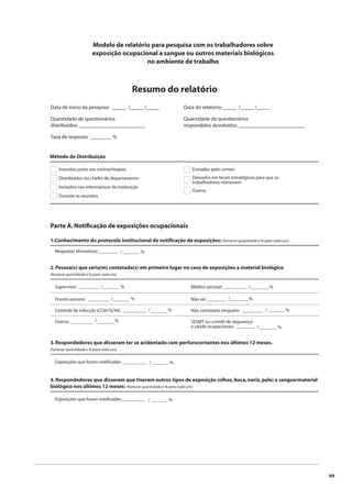 89 
Modelo de relatório para pesquisa com os trabalhadores sobre 
exposição ocupacional a sangue ou outros materiais biológicos 
Data de início da pesquisa: _____ /_____ /_____ 
Quantidade de questionários 
distribuídos: _________________________ 
Taxa de resposta: ________ % 
Método de Distribuição 
no ambiente de trabalho 
Resumo do relatório 
Inseridos junto aos contracheques 
Distribuídos via chefes de departamento 
Incluídos nos informativos da instituição 
Durante as reuniões 
Enviados pelo correio 
Deixados em locais estratégicos para que os 
trabalhadores retirassem 
Outros 
Parte A. Notifi cação de exposições ocupacionais 
1.Conhecimento do protocolo institucional de notifi cação de exposições: (fornecer quantidade e % para cada um) 
Respostas afi rmativas:_______ _ / _______ % 
4. Respondedores que disseram que tiveram outros tipos de exposição (olhos, boca, nariz, pele) a sangue/material 
biológico nos últimos 12 meses: (fornecer quantidade e % para cada um) 
Exposições que foram notifi cadas:____ _ _ _ _ _ _ / _______ % 
Data do relatório: _____ /_____ /_____ 
Quantidade de questionários 
respondidos devolvidos: _________________________ 
2. Pessoa(s) que seria(m) contatada(s) em primeiro lugar no caso de exposições a material biológico 
(fornecer quantidade e % para cada um) 
Supervisor: _________ 
Pronto-socorro: _________ 
Controle de infecção (CCIH/SCIH): __________ 
Outros: _________ 
Médico pessoal: __________ 
Não sei: ________ 
Não contataria ninguém: _________ 
SESMT ou comitê de segurança 
e saúde ocupacionais: ________ 
/ % 
/ % 
/ % 
/ % 
/________% 
/________% 
/ _______ % 
/________% 
_______ 
_______ 
_______ 
_______ 
3. Respondedores que disseram ter se acidentado com perfurocortantes nos últimos 12 meses. 
(fornecer quantidade e % para cada um) 
Exposições que foram notifi cadas: ____ _ _ _ _ _ _ / _______ % 
 