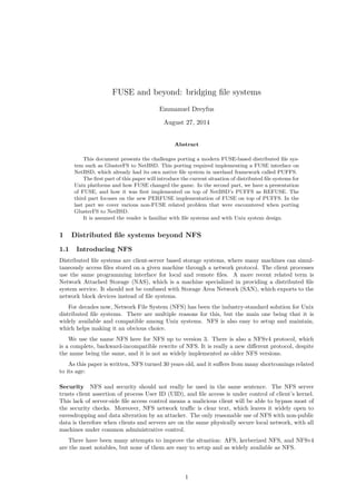 FUSE and beyond: bridging ﬁle systems
Emmanuel Dreyfus
August 27, 2014
Abstract
This document presents the challenges porting a modern FUSE-based distributed ﬁle sys-
tem such as GlusterFS to NetBSD. This porting required implementing a FUSE interface on
NetBSD, which already had its own native ﬁle system in userland framework called PUFFS.
The ﬁrst part of this paper will introduce the current situation of distributed ﬁle systems for
Unix platforms and how FUSE changed the game. In the second part, we have a presentation
of FUSE, and how it was ﬁrst implemented on top of NetBSD’s PUFFS as REFUSE. The
third part focuses on the new PERFUSE implementation of FUSE on top of PUFFS. In the
last part we cover various non-FUSE related problem that were encountered when porting
GlusterFS to NetBSD.
It is assumed the reader is familiar with ﬁle systems and with Unix system design.
1 Distributed ﬁle systems beyond NFS
1.1 Introducing NFS
Distributed ﬁle systems are client-server based storage systems, where many machines can simul-
taneously access ﬁles stored on a given machine through a network protocol. The client processes
use the same programming interface for local and remote ﬁles. A more recent related term is
Network Attached Storage (NAS), which is a machine specialized in providing a distributed ﬁle
system service. It should not be confused with Storage Area Network (SAN), which exports to the
network block devices instead of ﬁle systems.
For decades now, Network File System (NFS) has been the industry-standard solution for Unix
distributed ﬁle systems. There are multiple reasons for this, but the main one being that it is
widely available and compatible among Unix systems. NFS is also easy to setup and maintain,
which helps making it an obvious choice.
We use the name NFS here for NFS up to version 3. There is also a NFSv4 protocol, which
is a complete, backward-incompatible rewrite of NFS. It is really a new diﬀerent protocol, despite
the name being the same, and it is not as widely implemented as older NFS versions.
As this paper is written, NFS turned 30 years old, and it suﬀers from many shortcomings related
to its age:
Security NFS and security should not really be used in the same sentence. The NFS server
trusts client assertion of process User ID (UID), and ﬁle access is under control of client’s kernel.
This lack of server-side ﬁle access control means a malicious client will be able to bypass most of
the security checks. Moreover, NFS network traﬃc is clear text, which leaves it widely open to
eavesdropping and data alteration by an attacker. The only reasonable use of NFS with non-public
data is therefore when clients and servers are on the same physically secure local network, with all
machines under common administrative control.
There have been many attempts to improve the situation: AFS, kerberized NFS, and NFSv4
are the most notables, but none of them are easy to setup and as widely available as NFS.
1
 