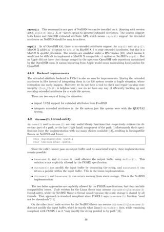 rsync(1) This command is not part of NetBSD but can be installed on it. Starting with version
3.0.9, rsync(1) has a -X or –xattrs option to preserve extended attributes. The sources support
both Linux and FreeBSD extended attribute API, which means rsync(1) support for extended
attributes on NetBSD should be easy to achieve.
scp(1) As of OpenSSH 6.6, there is no extended attributes support for scp(1) and sftp(1).
MacOS X added a -E option to scp(1) in MacOS X.4 to copy extended attributes, but this is a
MacOS X speciﬁc extension. The sources are available under a BSD license [10], which means it
would not be diﬃcult to implement a MacOS X compatible -E option on NetBSD’s scp(1). But
as Apple did not have that change merged in the upstream OpenSSH code repository maintained
by the OpenBSD team, it means importing from Apple would mean maintaining local patches for
OpenSSH.
4.1.3 Backend improvements
The extended attribute backend in FFSv1 is also an area for improvements. Storing the extended
attributes in ﬁles instead of integrating them in the ﬁle system creates a fragile situation, where
corruption can easily happen. Moreover we do not have a tool to check and repair backing store
integrity (fsck_ffs(8) is helpless here), nor do we have any way of eﬃciently backing up and
restoring extended attributes for a whole ﬁle system.
There are two ways of ﬁxing the situation:
• import UFS2 support for extended attributes from FreeBSD
• integrate extended attributes in the ﬁle system just like quotas were with the QUOTA2
system.
4.2 dirname(3) thread-safety
dirname(3) and basename(3) are very useful library functions that respectively retrieve the di-
rectory part of a path, or the last (right hand) component of the path. Unfortunately their speci-
ﬁcations leave the implementation with too many choices available [11], resulting in incompatible
ﬂavors on NetBSD and Linux:
char *basename(char *path);
char *dirname(char *path);
Since the caller cannot pass an output buﬀer and its associated length, three implementations
remain possible:
• basename(3) and dirname(3) could allocate the output buﬀer using malloc(3). This
solution is not explicitly allowed by the POSIX speciﬁcation.
• dirname(3) can modify the input buﬀer by truncating the string, and basename(3) can
return a pointer within the input buﬀer. This is the Linux implementation.
• dirname(3) and basename(3) can return memory from static storage. This is the NetBSD
implementation.
The two latter approaches are explicitly allowed by the POSIX speciﬁcations, but they can hide
compatibility issues. Code written for the Linux ﬂavor may assume dirname(3)/basename(3)
thread-safety, while the NetBSD ﬂavor is thread unsafe because the static storage is shared by all
threads. That approach is standard compliant since POSIX.1 says basename(3) function “need
not be thread-safe”[11].
On the other hand, code written for the NetBSD ﬂavor can assume dirname(3)/basename(3)
does not modify the input buﬀer, which is exactly what Linux’s dirname(3) does, while remaining
compliant with POSIX.1 as it “may modify the string pointed to by path”[11].
10
 