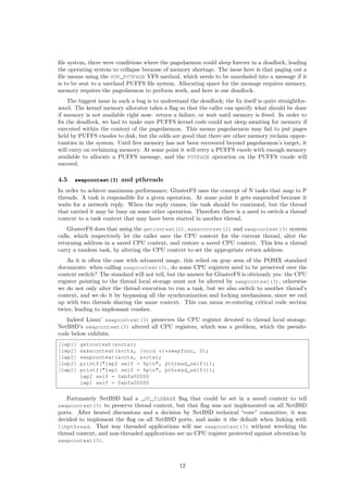 ﬁle system, there were conditions where the pagedaemon could sleep forever in a deadlock, leading
the operating system to collapse because of memory shortage. The issue here is that paging out a
ﬁle means using the VOP_PUTPAGE VFS method, which needs to be marshaled into a message if it
is to be sent to a userland PUFFS ﬁle system. Allocating space for the message requires memory,
memory requires the pagedaemon to perform work, and here is our deadlock.
The biggest issue in such a bug is to understand the deadlock; the ﬁx itself is quite straightfor-
ward. The kernel memory allocator takes a ﬂag so that the caller can specify what should be done
if memory is not available right now: return a failure, or wait until memory is freed. In order to
ﬁx the deadlock, we had to make sure PUFFS kernel code could not sleep awaiting for memory if
executed within the context of the pagedaemon. This means pagedaemon may fail to put pages
held by PUFFS vnodes to disk, but the odds are good that there are other memory reclaim oppor-
tunities in the system. Until free memory has not been recovered beyond pagedaemon’s target, it
will carry on reclaiming memory. At some point it will retry a PUFFS vnode with enough memory
available to allocate a PUFFS message, and the PUTPAGE operation on the PUFFS vnode will
succeed.
4.5 swapcontext(3) and pthreads
In order to achieve maximum performance, GlusterFS uses the concept of N tasks that map to P
threads. A task is responsible for a given operation. At some point it gets suspended because it
waits for a network reply. When the reply comes, the task should be continued, but the thread
that carried it may be busy on some other operation. Therefore there is a need to switch a thread
context to a task context that may have been started in another thread.
GlusterFS does that using the getcontext(2), makecontext(2) and swapcontext(3) system
calls, which respectively let the caller save the CPU context for the current thread, alter the
returning address in a saved CPU context, and restore a saved CPU context. This lets a thread
carry a random task, by altering the CPU context to set the appropriate return address.
As it is often the case with advanced usage, this relied on gray area of the POSIX standard
documents: when calling swapcontext(3), do some CPU registers need to be preserved over the
context switch? The standard will not tell, but the answer for GlusterFS is obviously yes: the CPU
register pointing to the thread local storage must not be altered by swapcontext(3), otherwise
we do not only alter the thread execution to run a task, but we also switch to another thread’s
context, and we do it by bypassing all the synchronization and locking mechanisms, since we end
up with two threads sharing the same context. This can mean re-entering critical code section
twice, leading to unpleasant crashes.
Indeed Linux’ swapcontext(3) preserves the CPU register devoted to thread local storage.
NetBSD’s swapcontext(3) altered all CPU registers, which was a problem, which the pseudo-
code below exhibits:
[lwp1] getcontext(&nctx);
[lwp2] makecontext(&nctx, (void *)*swapfunc, 0);
[lwp2] swapcontext(&octx, &nctx);
[lwp2] printf("lwp2 self = %pn", pthread_self());
[lwp1] printf("lwp1 self = %pn", pthread_self());
lwp2 self = 0xbfa00000
lwp1 self = 0xbfa00000
Fortunately NetBSD had a _UC_TLSBASE ﬂag that could be set in a saved context to tell
swapcontext(3) to preserve thread context, but that ﬂag was not implemented on all NetBSD
ports. After heated discussions and a decision by NetBSD technical “core” committee, it was
decided to implement the ﬂag on all NetBSD ports, and make it the default when linking with
libpthread. That way threaded applications will use swapcontext(3) without wrecking the
thread context, and non-threaded applications see no CPU register protected against alteration by
swapcontext(3).
12
 