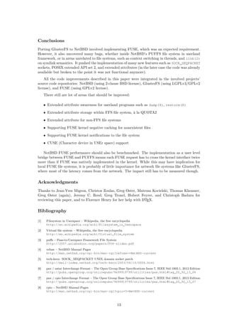 Conclusions
Porting GlusterFS to NetBSD involved implementing FUSE, which was an expected requirement.
However, it also uncovered many bugs, whether inside NetBSD’s PUFFS ﬁle system in userland
framework, or in areas unrelated to ﬁle systems, such as context switching in threads, and link(2)
on symlink semantics. It pushed the implementation of many new features such as SOCK_SEQPACKET
sockets, POSIX extended API set 2, and extended attributes (in the later case the code was already
available but broken to the point it was not functional anymore).
All the code improvements described in this paper were integrated in the involved projects’
source code repositories: NetBSD (using 2-clause BSD license), GlusterFS (using LGPLv3/GPLv2
license), and FUSE (using GPLv2 license).
There still are lot of areas that should be improved:
• Extended attribute awareness for userland programs such as dump(8), restore(8)
• Extended attribute storage within FFS ﬁle system, à la QUOTA2
• Extended attribute for non-FFS ﬁle systems
• Supporting FUSE kernel negative caching for nonexistent ﬁles
• Supporting FUSE kernel notiﬁcations to the ﬁle system
• CUSE (Character device in USEr space) support
NetBSD FUSE performance should also be benchmarked. The implementation as a user level
bridge between FUSE and PUFFS means each FUSE request has to cross the kernel interface twice
more than if FUSE was natively implemented in the kernel. While this may have implication for
local FUSE ﬁle systems, it is probably of little importance for network ﬁle systems like GlusterFS,
where most of the latency comes from the network. The impact still has to be measured though.
Acknowledgments
Thanks to Jean-Yves Migeon, Christos Zoulas, Greg Oster, Mateusz Kocielski, Thomas Klausner,
Greg Oster (again), Jeremy C. Reed, Greg Troxel, Hubert Feyrer, and Christoph Badura for
reviewing this paper, and to Florence Henry for her help with LATEX.
Bibliography
[1] Filesystem in Userspace – Wikipedia, the free encyclopedia
http://en.wikipedia.org/wiki/Filesystem_in_Userspace
[2] Virtual ﬁle system – Wikipedia, the free encyclopedia
http://en.wikipedia.org/wiki/Virtual_file_system
[3] puﬀs – Pass-to-Userspace Framework File System
http://2007.asiabsdcon.org/papers/P04-slides.pdf
[4] refuse – NetBSD Manual Pages
http://man.netbsd.org/cgi-bin/man-cgi?refuse++NetBSD-current
[5] tech-kern: SOCK_SEQPACKET UNIX domain socket patch
http://mail-index.netbsd.org/tech-kern/2003/04/14/0006.html
[6] pax / ustar Interchange Format – The Open Group Base Speciﬁcations Issue 7, IEEE Std 1003.1, 2013 Edition
http://pubs.opengroup.org/onlinepubs/9699919799/utilities/pax.html#tag_20_92_13_06
[7] pax / cpio Interchange Format – The Open Group Base Speciﬁcations Issue 7, IEEE Std 1003.1, 2013 Edition
http://pubs.opengroup.org/onlinepubs/9699919799/utilities/pax.html#tag_20_92_13_07
[8] cpio – NetBSD Manual Pages
http://man.netbsd.org/cgi-bin/man-cgi?cpio+5+NetBSD-current
13
 