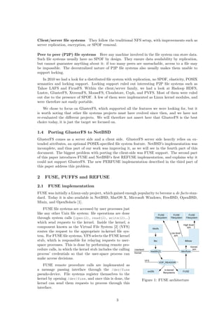 Client/server ﬁle systems They follow the traditional NFS setup, with improvements such as
server replication, encryption, or SPOF removal.
Peer to peer (P2P) ﬁle systems Here any machine involved in the ﬁle system can store data.
Such ﬁle systems usually have no SPOF by design. They ensure data availability by replication,
but cannot guarantee anything about it: if too many peers are unreachable, access to a ﬁle may
be impossible. The decentralized nature of P2P ﬁle systems also usually makes them unable to
support locking.
In 2010 we had a look for a distributed ﬁle system with replication, no SPOF, elasticity, POSIX
semantics and locking support. Locking support ruled out interesting P2P ﬁle systems such as
Tahoe LAFS and FicusFS. Within the client/server family, we had a look at Hadoop HDFS,
Lustre, GlusterFS, XtreemFS, MooseFS, Cloudstore, Ceph, and PVFS. Most of them were ruled
out due to the presence of SPOF. A few of them were implemented as Linux kernel modules, and
were therefore not easily portable.
We chose to focus on GlusterFS, which supported all the features we were looking for, but it
is worth noting that other ﬁle systems projects must have evolved since then, and we have not
re-evaluated the diﬀerent projects. We will therefore not assert here that GlusterFS is the best
choice today, it is just the target we focused on.
1.4 Porting GlusterFS to NetBSD
GlusterFS comes as a server side and a client side. GlusterFS server side heavily relies on ex-
tended attributes, an optional POSIX-speciﬁed ﬁle system feature. NetBSD’s implementation was
incomplete, and thus part of our work was improving it, as we will see in the fourth part of this
document. The biggest problem with porting the client-side was FUSE support. The second part
of this paper introduces FUSE and NetBSD’s ﬁrst REFUSE implementation, and explains why it
could not support GlusterFS. The new PERFUSE implementation described in the third part of
this paper address this problem.
2 FUSE, PUFFS and REFUSE
2.1 FUSE implementation
FUSE was initially a Linux-only project, which gained enough popularity to become a de facto stan-
dard. Today it is also available in NetBSD, MacOS X, Microsoft Windows, FreeBSD, OpenBSD,
Minix, and OpenSolaris [1].
Figure 1: FUSE architecture
FUSE ﬁle systems are accessed by user processes just
like any other Unix ﬁle system: ﬁle operations are done
through system calls (open(2), read(2), write(2)...)
which send requests to the kernel. Inside the kernel, a
component known as the Virtual File System [2] (VFS)
routes the request to the appropriate in-kernel ﬁle sys-
tem. For FUSE ﬁle systems, VFS selects the FUSE kernel
stub, which is responsible for relaying requests to user-
space processes. This is done by performing remote pro-
cedure calls, in which the kernel stub includes the calling
process’ credentials so that the user-space process can
make access decisions.
FUSE remote procedure calls are implemented as
a message passing interface through the /dev/fuse
pseudo-device. File systems register themselves to the
kernel by opening /dev/fuse, and once this is done, the
kernel can send them requests to process through this
interface.
3
 