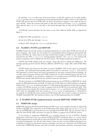 In userland, libfuse takes care of low level chores, so that ﬁle systems can be made simpler.
libfuse provides two sets of Application Programming Interfaces (APIs), known as the high level
FUSE API and the low level FUSE API. As usual, the former is simpler to use, while the later is
more ﬂexible. Some ﬁle systems will prefer to take full control and bypass libfuse completely.
They directly open /dev/fuse and talk to the kernel through what we will call the FUSE kernel
API.
A FUSE ﬁle system therefore has the choice to use three diﬀerent FUSE APIs, as depicted in
ﬁgure 1:
• High level API, provided by libfuse.
• Low level API, also through libfuse.
• Kernel API, through the /dev/fuse pseudo-device.
2.2 NetBSD’s PUFFS and REFUSE
NetBSD started its own ﬁle system in userland framework at a time when FUSE was not the de
facto standard. The result was the similar but incompatible Pass-to-Userspace Framework File
System (PUFFS) [3], which shares the same architectural design as FUSE: it has a kernel stub
operated by the VFS, a /dev/puffs message-passing interface, and libpuffs, the userland ﬁle
system component used to oﬄoad the low-level chores. The design is depicted in ﬁgure 2.
PUFFS and FUSE designs look very similar, hence the need to outline the diﬀerences: the
message passing protocol and the APIs are diﬀerent (PUFFS has a single API, while FUSE oﬀers
three).
PUFFS design was driven by the desire to export NetBSD’s VFS to user space as unchanged
as possible. Any additional functionality shall be provided by user-level libpuffs. The merit of
this approach is to favor faster and easier development in user space, instead of kernel hacking. As
a result, when it became obvious that FUSE reached the de facto standard status and had to be
supported by NetBSD, it was decided to implement it in userland on top of PUFFS. The fact that
PUFFS was already fully functional was another reason for this choice.
The ﬁrst attempt at a NetBSD FUSE implementation on top of PUFFS was REFUSE [4], which
stands for REimplementation of FUSE. It makes the FUSE high level API available to programs
linking with librefuse, as depicted in ﬁgure 3. Unfortunately this approach is only able to support
a subset of FUSE ﬁle systems, as it fails to support both the FUSE low level and kernel APIs. This
is unfortunate since complex ﬁle systems tend to bypass libfuse and directly use the FUSE kernel
API, either by embedding their own version of libfuse, or by re-implementing it. GlusterFS is
an example of a FUSE ﬁle system using the FUSE kernel API. As a result it cannot be ported to
NetBSD using REFUSE. We therefore needed a new FUSE implementation for NetBSD.
3 A NetBSD FUSE implementation beyond REFUSE: PERFUSE
3.1 PERFUSE design
PERFUSE stands for PUFFS Enabled Relay to FUSE. It is a more complete attempt at supporting
FUSE on NetBSD. The target here is the FUSE kernel API, which means we can run libfuse on
the top of PERFUSE to provide the low level and high level FUSE APIs. We are therefore able to
oﬀer the three FUSE APIs, and hence we gain the ability to support any FUSE ﬁle system.
It was chosen to implement PERFUSE as a userland daemon on top of PUFFS. Possible
alternatives would have been an in-kernel FUSE-to-PUFFS translation layer, or a native kernel
FUSE implementation sitting side by side with PUFFS. The pure-userland approach has the merit
of easing development a lot. On the other hand, it does not save us from dealing with kernel race
conditions (see part 3.4) and kernel resource contention (see part 4.4). Moreover, the FUSE mount
is tied with a PERFUSE daemon and will be forcibly (and possibly uncleanly) unmounted when
4
 