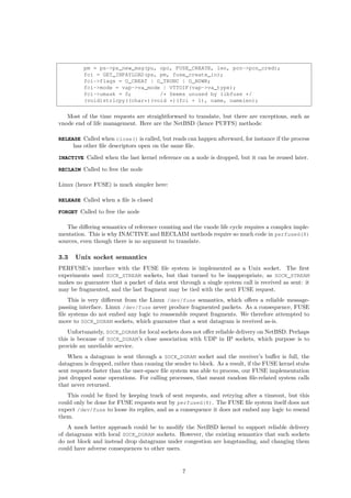 pm = ps->ps_new_msg(pu, opc, FUSE_CREATE, len, pcn->pcn_cred);
fci = GET_INPAYLOAD(ps, pm, fuse_create_in);
fci->flags = O_CREAT | O_TRUNC | O_RDWR;
fci->mode = vap->va_mode | VTTOIF(vap->va_type);
fci->umask = 0; /* Seems unused by libfuse */
(void)strlcpy((char*)(void *)(fci + 1), name, namelen);
Most of the time requests are straightforward to translate, but there are exceptions, such as
vnode end of life management. Here are the NetBSD (hence PUFFS) methods:
RELEASE Called when close() is called, but reads can happen afterward, for instance if the process
has other ﬁle descriptors open on the same ﬁle.
INACTIVE Called when the last kernel reference on a node is dropped, but it can be reused later.
RECLAIM Called to free the node
Linux (hence FUSE) is much simpler here:
RELEASE Called when a ﬁle is closed
FORGET Called to free the node
The diﬀering semantics of reference counting and the vnode life cycle requires a complex imple-
mentation. This is why INACTIVE and RECLAIM methods require so much code in perfused(8)
sources, even though there is no argument to translate.
3.3 Unix socket semantics
PERFUSE’s interface with the FUSE ﬁle system is implemented as a Unix socket. The ﬁrst
experiments used SOCK_STREAM sockets, but that turned to be inappropriate, as SOCK_STREAM
makes no guarantee that a packet of data sent through a single system call is received as sent: it
may be fragmented, and the last fragment may be tied with the next FUSE request.
This is very diﬀerent from the Linux /dev/fuse semantics, which oﬀers a reliable message-
passing interface. Linux /dev/fuse never produce fragmented packets. As a consequence, FUSE
ﬁle systems do not embed any logic to reassemble request fragments. We therefore attempted to
move to SOCK_DGRAM sockets, which guarantee that a sent datagram is received as-is.
Unfortunately, SOCK_DGRAM for local sockets does not oﬀer reliable delivery on NetBSD. Perhaps
this is because of SOCK_DGRAM’s close association with UDP in IP sockets, which purpose is to
provide an unreliable service.
When a datagram is sent through a SOCK_DGRAM socket and the receiver’s buﬀer is full, the
datagram is dropped, rather than causing the sender to block. As a result, if the FUSE kernel stubs
sent requests faster than the user-space ﬁle system was able to process, our FUSE implementation
just dropped some operations. For calling processes, that meant random ﬁle-related system calls
that never returned.
This could be ﬁxed by keeping track of sent requests, and retrying after a timeout, but this
could only be done for FUSE requests sent by perfused(8). The FUSE ﬁle system itself does not
expect /dev/fuse to loose its replies, and as a consequence it does not embed any logic to resend
them.
A much better approach could be to modify the NetBSD kernel to support reliable delivery
of datagrams with local SOCK_DGRAM sockets. However, the existing semantics that such sockets
do not block and instead drop datagrams under congestion are longstanding, and changing them
could have adverse consequences to other users.
7
 