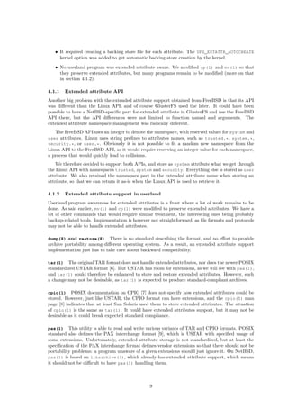 • It required creating a backing store ﬁle for each attribute. The UFS_EXTATTR_AUTOCREATE
kernel option was added to get automatic backing store creation by the kernel.
• No userland program was extended-attribute aware. We modiﬁed cp(1) and mv(1) so that
they preserve extended attributes, but many programs remain to be modiﬁed (more on that
in section 4.1.2).
4.1.1 Extended attribute API
Another big problem with the extended attribute support obtained from FreeBSD is that its API
was diﬀerent than the Linux API, and of course GlusterFS used the later. It could have been
possible to have a NetBSD-speciﬁc part for extended attribute in GlusterFS and use the FreeBSD
API there, but the API diﬀerences were not limited to function named and arguments. The
extended attribute namespace management was radically diﬀerent.
The FreeBSD API uses an integer to denote the namespace, with reserved values for system and
user attributes. Linux uses string preﬁxes to attributes names, such as trusted.*, system.*,
security.*, or user.*. Obviously it is not possible to ﬁt a random new namespace from the
Linux API to the FreeBSD API, as it would require reserving an integer value for each namespace,
a process that would quickly lead to collisions.
We therefore decided to support both APIs, and store as system attribute what we get through
the Linux API with namespaces trusted, system and security. Everything else is stored as user
attribute. We also retained the namespace part in the extended attribute name when storing an
attribute, so that we can return it as-is when the Linux API is used to retrieve it.
4.1.2 Extended attribute support in userland
Userland program awareness for extended attributes is a front where a lot of work remains to be
done. As said earlier, mv(1) and cp(1) were modiﬁed to preserve extended attributes. We have a
lot of other commands that would require similar treatment, the interesting ones being probably
backup-related tools. Implementation is however not straightforward, as ﬁle formats and protocols
may not be able to handle extended attributes.
dump(8) and restore(8) There is no standard describing the format, and no eﬀort to provide
archive portability among diﬀerent operating system. As a result, an extended attribute support
implementation just has to take care about backward compatibility.
tar(1) The original TAR format does not handle extended attributes, nor does the newer POSIX
standardized USTAR format [6]. But USTAR has room for extensions, as we will see with pax(1),
and tar(1) could therefore be enhanced to store and restore extended attributes. However, such
a change may not be desirable, as tar(1) is expected to produce standard-compliant archives.
cpio(1) POSIX documentation on CPIO [7] does not specify how extended attributes could be
stored. However, just like USTAR, the CPIO format can have extensions, and the cpio(5) man
page [8] indicates that at least Sun Solaris used them to store extended attributes. The situation
of cpio(1) is the same as tar(1). It could have extended attributes support, but it may not be
desirable as it could break expected standard compliance.
pax(1) This utility is able to read and write various variants of TAR and CPIO formats. POSIX
standard also deﬁnes the PAX interchange format [9], which is USTAR with speciﬁed usage of
some extensions. Unfortunately, extended attribute storage is not standardized, but at least the
speciﬁcation of the PAX interchange format deﬁnes vendor extensions so that there should not be
portability problems: a program unaware of a given extensions should just ignore it. On NetBSD,
pax(1) is based on libarchive(3), which already has extended attribute support, which means
it should not be diﬃcult to have pax(1) handling them.
9
 