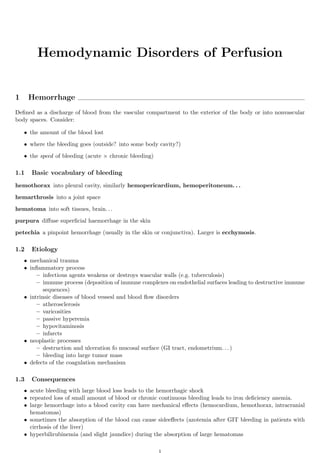 Hemodynamic Disorders of Perfusion


1     Hemorrhage
Deﬁned as a discharge of blood from the vascular compartment to the exterior of the body or into nonvascular
body spaces. Consider:

    • the amount of the blood lost

    • where the bleeding goes (outside? into some body cavity?)

    • the speed of bleeding (acute × chronic bleeding)

1.1   Basic vocabulary of bleeding
hemothorax into pleural cavity, similarly hemopericardium, hemoperitoneum. . .

hemarthrosis into a joint space

hematoma into soft tissues, brain. . .

purpura diﬀuse superﬁcial haemorrhage in the skin

petechia a pinpoint hemorrhage (usually in the skin or conjunctiva). Larger is ecchymosis.

1.2   Etiology
    • mechanical trauma
    • inﬂammatory process
         – infectious agents weakens or destroys wascular walls (e.g. tuberculosis)
         – immune process (deposition of immune complexes on endothelial surfaces leading to destructive immune
            sequences)
    • intrinsic diseases of blood vessesl and blood ﬂow disorders
         – atherosclerosis
         – varicosities
         – passive hyperemia
         – hypovitaminosis
         – infarcts
    • neoplastic processes
         – destruction and ulceration fo mucosal surface (GI tract, endometrium. . . )
         – bleeding into large tumor mass
    • defects of the coagulation mechanism

1.3   Consequences
    • acute bleeding with large blood loss leads to the hemorrhagic shock
    • repeated loss of small amount of blood or chronic continuous bleeding leads to iron deﬁciency anemia.
    • large hemorrhage into a blood cavity can have mechanical eﬀects (hemocardium, hemothorax, intracranial
      hematomas)
    • sometimes the absorption of the blood can cause sideeﬀects (azotemia after GIT bleeding in patients with
      cirrhosis of the liver)
    • hyperbilirubinemia (and slight jaundice) during the absorption of large hematomas
 