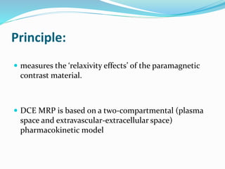 Principle:
 measures the ‘relaxivity effects’ of the paramagnetic
contrast material.
 DCE MRP is based on a two-compartmental (plasma
space and extravascular-extracellular space)
pharmacokinetic model
 