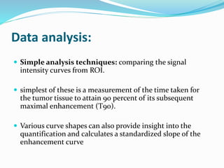 Data analysis:
 Simple analysis techniques: comparing the signal
intensity curves from ROI.
 simplest of these is a measurement of the time taken for
the tumor tissue to attain 90 percent of its subsequent
maximal enhancement (T90).
 Various curve shapes can also provide insight into the
quantification and calculates a standardized slope of the
enhancement curve
 