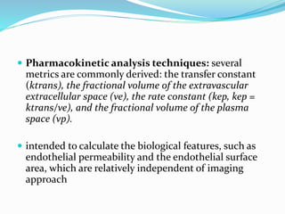  Pharmacokinetic analysis techniques: several
metrics are commonly derived: the transfer constant
(ktrans), the fractional volume of the extravascular
extracellular space (ve), the rate constant (kep, kep =
ktrans/ve), and the fractional volume of the plasma
space (vp).
 intended to calculate the biological features, such as
endothelial permeability and the endothelial surface
area, which are relatively independent of imaging
approach
 