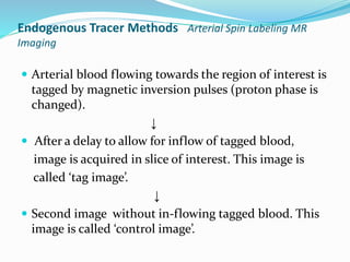 Endogenous Tracer Methods Arterial Spin Labeling MR
Imaging
 Arterial blood flowing towards the region of interest is
tagged by magnetic inversion pulses (proton phase is
changed).
↓
 After a delay to allow for inflow of tagged blood,
image is acquired in slice of interest. This image is
called ‘tag image’.
↓
 Second image without in-flowing tagged blood. This
image is called ‘control image’.
 