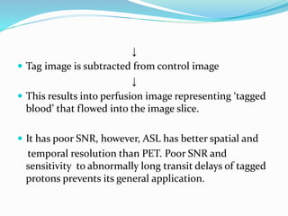 ↓
 Tag image is subtracted from control image
↓
 This results into perfusion image representing ‘tagged
blood’ that flowed into the image slice.
 It has poor SNR, however, ASL has better spatial and
temporal resolution than PET. Poor SNR and
sensitivity to abnormally long transit delays of tagged
protons prevents its general application.
 