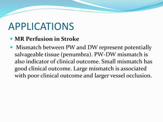 APPLICATIONS
 MR Perfusion in Stroke
 Mismatch between PW and DW represent potentially
salvageable tissue (penumbra). PW-DW mismatch is
also indicator of clinical outcome. Small mismatch has
good clinical outcome. Large mismatch is associated
with poor clinical outcome and larger vessel occlusion.
 