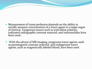  Measurement of tissue perfusion depends on the ability to
serially measure concentration of a tracer agent in a target organ
of interest. Exogenous tracers such as iced saline solution,
iodinated radiographic contrast material, and radionuclides have
been used .
 With the advent of MR imaging, exogenous tracer agents, such
as paramagnetic contrast material, and endogenous tracer
agents, such as magnetically labeled blood, have been used
 