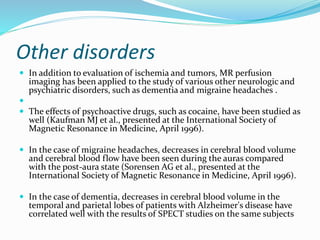 Other disorders
 In addition to evaluation of ischemia and tumors, MR perfusion
imaging has been applied to the study of various other neurologic and
psychiatric disorders, such as dementia and migraine headaches .

 The effects of psychoactive drugs, such as cocaine, have been studied as
well (Kaufman MJ et al., presented at the International Society of
Magnetic Resonance in Medicine, April 1996).
 In the case of migraine headaches, decreases in cerebral blood volume
and cerebral blood flow have been seen during the auras compared
with the post-aura state (Sorensen AG et al., presented at the
International Society of Magnetic Resonance in Medicine, April 1996).
 In the case of dementia, decreases in cerebral blood volume in the
temporal and parietal lobes of patients with Alzheimer's disease have
correlated well with the results of SPECT studies on the same subjects
 