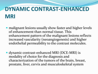 DYNAMIC CONTRAST-ENHANCED
MRI
 malignant lesions usually show faster and higher levels
of enhancement than normal tissue. This
enhancement pattern of the malignant lesions reflects
increased vascularity (neoangiogenesis) and higher
endothelial permeability to the contrast molecules.
 dynamic contrast-enhanced MRI (DCE-MRI) is
modality of choice for the diagnosis and
characterization of the tumors of the brain, breast,
prostate, liver, cervix and musculoskeletal system
 