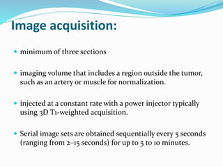 Image acquisition:
 minimum of three sections
 imaging volume that includes a region outside the tumor,
such as an artery or muscle for normalization.
 injected at a constant rate with a power injector typically
using 3D T1-weighted acquisition.
 Serial image sets are obtained sequentially every 5 seconds
(ranging from 2–15 seconds) for up to 5 to 10 minutes.
 