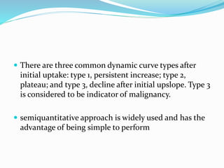  There are three common dynamic curve types after
initial uptake: type 1, persistent increase; type 2,
plateau; and type 3, decline after initial upslope. Type 3
is considered to be indicator of malignancy.
 semiquantitative approach is widely used and has the
advantage of being simple to perform
 