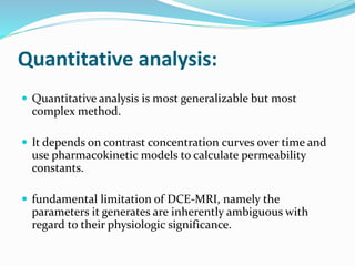 Quantitative analysis:
 Quantitative analysis is most generalizable but most
complex method.
 It depends on contrast concentration curves over time and
use pharmacokinetic models to calculate permeability
constants.
 fundamental limitation of DCE-MRI, namely the
parameters it generates are inherently ambiguous with
regard to their physiologic significance.
 
