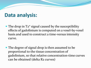 Data analysis:
 The drop in T2* signal caused by the susceptibility
effects of gadolinium is computed on a voxel-by-voxel
basis and used to construct a time-versus intensity
curve.
 The degree of signal drop is then assumed to be
proportional to the tissue concentration of
gadolinium, so that relative concentration-time curves
can be obtained (delta R2 curves)
 