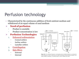 Perfusion technology
• Characterized by the continuous addition of fresh nutrient medium and
withdrawal of an equal volume of used medium
 Need of perfusion
▫ Product is unstable
▫ Product concentration is low
 Perfusion Technologies
1. Enhanced sedimentation
 Conical settlers
 Incline settlers
 Lamellar settlers
2. Centrifugation
3. Spin filters
 External
 Internal
 