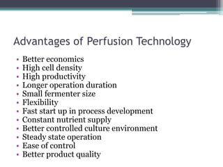 Advantages of Perfusion Technology
• Better economics
• High cell density
• High productivity
• Longer operation duration
• Small fermenter size
• Flexibility
• Fast start up in process development
• Constant nutrient supply
• Better controlled culture environment
• Steady state operation
• Ease of control
• Better product quality
 