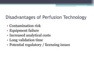 Disadvantages of Perfusion Technology
• Contamination risk
• Equipment failure
• Increased analytical costs
• Long validation time
• Potential regulatory / licensing issues
 