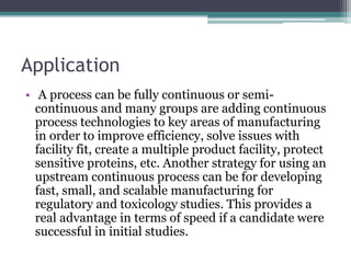 Application
• A process can be fully continuous or semi-
continuous and many groups are adding continuous
process technologies to key areas of manufacturing
in order to improve efficiency, solve issues with
facility fit, create a multiple product facility, protect
sensitive proteins, etc. Another strategy for using an
upstream continuous process can be for developing
fast, small, and scalable manufacturing for
regulatory and toxicology studies. This provides a
real advantage in terms of speed if a candidate were
successful in initial studies.
 