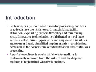 Introduction
• Perfusion, or upstream continuous bioprocessing, has been
practiced since the 1980s towards maximizing facility
utilization, expanding process flexibility and minimizing
costs. Innovative technologies, sophisticated control logic
systems, cell culture supplements and single-use assemblies
have tremendously simplified implementation, establishing
perfusion as the cornerstone of intensification and continuous
processing.
• A perfusion culture is one in which waste medium is
continuously removed from the culture and the displaced
medium is replenished with fresh medium.
 