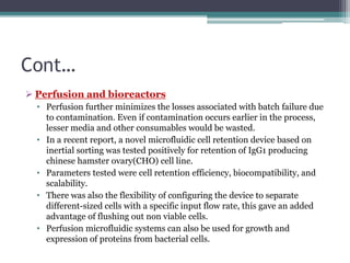 Cont…
 Perfusion and bioreactors
• Perfusion further minimizes the losses associated with batch failure due
to contamination. Even if contamination occurs earlier in the process,
lesser media and other consumables would be wasted.
• In a recent report, a novel microfluidic cell retention device based on
inertial sorting was tested positively for retention of IgG1 producing
chinese hamster ovary(CHO) cell line.
• Parameters tested were cell retention efficiency, biocompatibility, and
scalability.
• There was also the flexibility of configuring the device to separate
different-sized cells with a specific input flow rate, this gave an added
advantage of flushing out non viable cells.
• Perfusion microfluidic systems can also be used for growth and
expression of proteins from bacterial cells.
 
