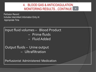 4. BLOOD GAS & ANTICOAGULATION
MONITORING RESULTS…CONTINUE
Perfusion Record:
Includes Intermittent Information Entry At
Appropriate Time
Input fluid volumes – Blood Product
– Prime fluids
– Fluid Added
Output fluids – Urine output
– Ultrafiltration
Perfusionist Administered Medication
4
 