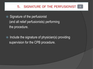 5. SIGNATURE OF THE PERFUSIONIST
 Signature of the perfusionist
(and all relief perfusionists) performing
the procedure.
 Include the signature of physician(s) providing
supervision for the CPB procedure.
5
 