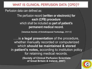 Perfusion data can defined as:
The perfusion record (written or electronic) for
each (CPB) procedure
which shall be included as part of patient’s
permanent medical record.
(American Society of ExtraCorporeal Technology, 2013)
…..is a legal presentation of the procedure,
whether manually recorded or computerized
which should be maintained & stored
in patient's notes, according to institution policy
for retaining medical records.
(Society of Clinical Perfusion Scientists
of Great Britain & Ireland, 2007)
WHAT IS CLINICAL PERFUSION DATA (CPD)?
 