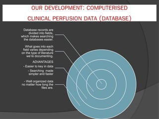 OUR DEVELOPMENT: COMPUTERISED
CLINICAL PERFUSION DATA (DATABASE)
Database records are
divided into fields,
which makes searching
the databases easier.
What goes into each
field varies depending
on the type of literature
we’re documenting.
ADVANTAGES
- Easier to key in data
- Searching made
simpler and faster
- Well organized data
no matter how long the
files are.
 