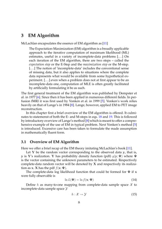 3     EM Algorithm
McLachlan encapsulates the essence of EM algorithm as [11]
      The Expectation-Maximization (EM) algorithm is a broadly applicable
      approach to the iterative computation of maximum likelihood (ML)
      estimates, useful in a variety of incomplete-data problems [. . . ] On
      each iteration of the EM algorithm, there are two steps – called the
      expectation step or the E-Step and the maximization step or the M-step.
      [. . . ] The notion of ’incomplete-data’ includes the conventional sense
      of missing data, but it also applies to situations where the complete
      data represents what would be available from some hypothetical ex-
      periment. [. . . ] even when a problem does not at ﬁrst appear to be an
      incomplete-data one, computation of MLE is often greatly facilitated
      by artiﬁcially formulating it be as such.
The ﬁrst general treatment of the EM algorithm was published by Dempster et
al. in 1977 [6]. Since then it has been applied in numerous different ﬁelds. In per-
fusion fMRI it was ﬁrst used by Vonken et al. in 1999 [5]. Vonken’s work relies
heavily on that of Lange’s in 1984 [8]. Lange, however, applied EM to PET image
reconstruction.
     In this chapter ﬁrst a brief overview of the EM algorithm is offered. It culmi-
nates to statemenst of both the E- and M-steps in eqs. 18 and 19. This is followed
by introductory overview of Lange’s method [8] which is meant to offer a compre-
hensive example of the use of EM in typical problem. Next Vonken’s method [5]
is introduced. Excessive care has been taken to formulate the made assumption
in mathematically ﬂuent form.

3.1   Overview of EM Algorithm
Here we offer a brief recap of the EM theory imitating McLachlan’s book [11].
    Let Y be the random vector corresponding to the observed data y, that is,
y is Y’s realization. Y has probability density function (pdf) g(y; Ψ) where Ψ
is the vector containing the unknown parameters to be estimated. Respectively
complete-data random vector will be denoted by X and respectively its realiza-
tion as x. X has the pdf f (x; Ψ).
    The complete-data log likelihood function that could be formed for Ψ if x
were fully observable is
                                ln L(Ψ) = ln f (x; Ψ)                       (14)
   Deﬁne h as many-to-one mapping from complete-data sample space X to
incomplete-data sample space Y
                                    h:X →Y                                       (15)

                                         8
 