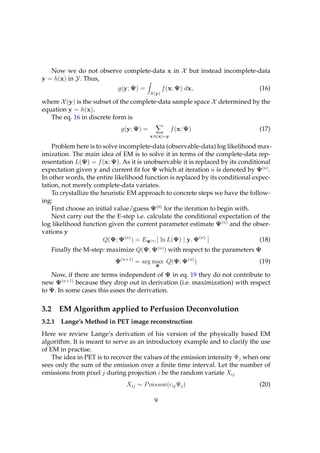 Now we do not observe complete-data x in X but instead incomplete-data
y = h(x) in Y. Thus,
                             g(y; Ψ) =            f (x; Ψ) dx,                 (16)
                                          X (y)

where X (y) is the subset of the complete-data sample space X determined by the
equation y = h(x).
   The eq. 16 in discrete form is
                              g(y; Ψ) =              f (x; Ψ)                  (17)
                                          x:h(x)=y

    Problem here is to solve incomplete-data (observable-data) log likelihood max-
imization. The main idea of EM is to solve it in terms of the complete-data rep-
resentation L(Ψ) = f (x; Ψ). As it is unobservable it is replaced by its conditional
expectation given y and current ﬁt for Ψ which at iteration n is denoted by Ψ(n) .
In other words, the entire likelihood function is replaced by its conditional expec-
tation, not merely complete-data variates.
    To crystallize the heuristic EM approach to concrete steps we have the follow-
ing:
    First choose an initial value/guess Ψ(0) for the iteration to begin with.
    Next carry out the the E-step i.e. calculate the conditional expectation of the
log likelihood function given the current parameter estimate Ψ(n) and the obser-
vations y
                        Q(Ψ; Ψ(n) ) = EΨ(n) [ ln L(Ψ) | y, Ψ(n) ]               (18)
      Finally the M-step: maximize Q(Ψ; Ψ(n) ) with respect to the parameters Ψ
                            Ψ(n+1) = arg max Q(Ψ; Ψ(n) )                       (19)
                                            Ψ

   Now, if there are terms independent of Ψ in eq. 19 they do not contribute to
new Ψ(n+1) because they drop out in derivation (i.e. maximization) with respect
to Ψ. In some cases this eases the derivation.

3.2     EM Algorithm applied to Perfusion Deconvolution
3.2.1 Lange’s Method in PET image reconstruction
Here we review Lange’s derivation of his version of the physically based EM
algorithm. It is meant to serve as an introductory example and to clarify the use
of EM in practise.
    The idea in PET is to recover the values of the emission intensity Ψj when one
sees only the sum of the emission over a ﬁnite time interval. Let the number of
emissions from pixel j during projection i be the random variate Xij
                                Xij ∼ P oisson(cij Ψj )                        (20)

                                            9
 
