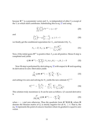 because Ψ(n) is a parameter vector and Xij is independent of other Yj s except of
the Yi to which itself contributes. Substituting this to eq. 27 and using
                                   n
                                               n k n−k
                                                 a b   = (a + b)n                                   (29)
                                k=0            k

and
                              yi        yi − 1
                                 k = yi        , yi ≥ k > 1                                         (30)
                              k         k−1
we ﬁnally get the conditional expectation for Xij and denote it by Nij
                                                                                    (n)
                                                         (n)            yi cij Ψj
                        Nij = E[ Xij | y, Ψ                        ]=              (n)
                                                                                                    (31)
                                                                            p cip Ψp


Now, if the initial guess Ψ(0) is positive then Nij s are all positive. Hence E-step is
completed and yields

                  Q(Ψ; Ψ(n) ) =                     { Nij ln(cij Ψj ) − cij Ψj } + R                (32)
                                       i        j


    Now M-step is performed by derivating eq. 32 with respect to Ψ and equating
its derivatives to zero. Derivation yields

                          ∂                                          Nij
                             Q(Ψ; Ψ(n) ) =                               −          cij             (33)
                         ∂Ψj                                   i     Ψj        i

                                                                                            (n+1)
and setting it to zero and solving for Ψj yields the new estimate Ψj
                                                               (n)
                      (n+1)                iNij    Ψj                              yi cij
                     Ψj        =                 =                                    (n)
                                                                                                    (34)
                                           i cij    i cij               i      p cip Ψp

This solution truly maximizes Q. It can be seen as follows. Q’s second derivative
is
                          ∂2                          Nij
                                Q(Ψ; Ψ(n) ) = −         2
                                                                             (35)
                        ∂Ψi ∂Ψj                    j Ψj

when i = j and zero otherwise. Thus the quadratic form Ψ H(Ψ)Ψ, where H
denotes the Hessian matrix of Q, is strictly negative for all Ψj ≥ 0. That is, the
eq. 34 represents the point of concave function where its gradient is equal to zero
vector.




                                                       11
 