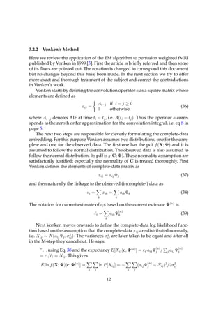 3.2.2 Vonken’s Method
Here we review the application of the EM algorithm to perfusion weighted fMRI
published by Vonken in 1999 [5]. First the article is brieﬂy referred and then some
of its ﬂaws are pointed out. The notation is changed to correspond this document
but no changes beyond this have been made. In the next section we try to offer
more exact and thorough treatment of the subject and correct the contradictions
in Vonken’s work.
    Vonken starts by deﬁning the convolution operator a as a square matrix whose
elements are deﬁned as
                                          Ai−j if i − j ≥ 0
                              aij =                                                                   (36)
                                          0    otherwise
where Ai−j denotes AIF at time ti − tj , i.e. A(ti − tj ). Thus the operator a corre-
sponds to the zeroth order approximation for the convolution integral, i.e. eq 8 in
page 5.
    The next two steps are responsible for cleverly formulating the complete-data
embedding. For this purpose Vonken assumes two distributions, one for the com-
plete and one for the observed data. The ﬁrst one has the pdf f (X; Ψ) and it is
assumed to follow the normal distribution. The observed data is also assumed to
follow the normal distribution. Its pdf is g(C; Ψ). These normality assumption are
satisfactorily justiﬁed; especially the normality of C is treated thoroughly. First
Vonken deﬁnes the elements of complete-data matrix as
                                          xij = aij Ψj                                                (37)
and then naturally the linkage to the observed (incomplete-) data as
                                  ci =        xik =       aik Ψk                                      (38)
                                          k           k

The notation for current estimate of ci s based on the current estimate Ψ(n) is
                                                          (n)
                                      ci =
                                      ˜            aik Ψk                                             (39)
                                               k

     Next Vonken moves onwards to deﬁne the complete-data log likelihood func-
tion based on the assumption that the complete-data xij are distributed normally,
                        2                    2
i.e. Xij ∼ N (aij Ψj , σij )· The variances σij are later taken to be equal and after all
in the M-step they cancel out. He says:
                                                                                   (n)            (n)
      " . . . using Eq. 38 and the expectancy E[Xij |c, Ψ(n) ] = ci ·aij Ψj /            j   aij Ψj
      = ci /˜i ≡ Nij . This gives
               c
                                                                             (n)
      E[ln f (X; Ψ)|c, Ψ(n) ] =           ln P [Xij ] = −               (aij Ψj − Nij )2 /2σij
                                                                                            2

                                  i   j                         i   j


                                                12
 