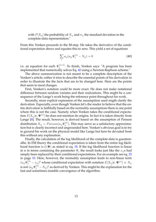 with P [Xij ] the probability of Xij and σij the standard deviation in the
      complete-data representation."

From this Vonken proceeds to the M-step. He takes the derivative of the condi-
tional expectation above and equates this to zero. This yield a set of equations
                                            (n)
                                    aij (aij Ψj − Nij ) = 0                        (40)
                                i

                              (n+1)
i.e. an equation for each Ψj        . To ﬁnish, Vonken says: "A program has been
implemented that numerically solves Eq. 40 using a Newton-Raphson scheme."
     The above summarization is not meant to be a complete description of the
Vonken’s article; rather it tries to describe the essential points of his derivation in
order to illustrate the the facts that are to be changed here. Here are the points
that seem to need changes.
     First, Vonken’s notation could be more exact. He does not make notational
difference between random variates and their realizations. This might be a con-
sequence of the Lange’s work being the reference point throughout his work.
     Secondly, more explicit expression of the assumpition used migth clarify the
derivation. Especially, even though Vonken let’s the reader to believe that the en-
tire derivation is faithfully based on the normality assumptions there is one point
where this is not the case. Namely when Vonken takes the conditional expecta-
tion E[Xij |c, Ψ(n) ] he does not mention its origins. In fact it is taken directly from
Lange [8]. The result, however, is derived based on the assumption of Poisson
                                    (n)
distribution Xij ∼ P oisson(aij Ψj ). This may serve as a satisfactory approxima-
tion but is clearly incorrect and ungrounded here. Vonken’s obvious goal is to try
to ground his work on the physical model like Lange but here he deviated from
this without any explanation.
     Finally, the calculation of the log likelihood of the complete-data is guestion-
albe. In EM theory the conditional expectation is taken from the entire log likeli-
hood function ln L(Ψ) as stated in eq. 18. If the log likelihood function is linear
in x in terms containing the parameter Ψj the result looks just like the xij s had
simply been replaced by their conditional expectations. For an example see eq. 25
in page 10. Here, however, the normality assumption leads to non-linear term
       (n)
(aij Ψj − xij )2 whose conditional expectation with notation E[Xij |c, Ψ(n) ] ≡ Nij
              (n)
is not (aij Ψj − Nij )2 as derived by Vonken. This might be the explanation for the
fast and sometimes instable convergence of the algorithm.




                                            13
 