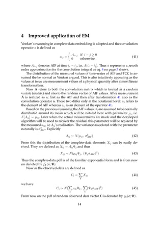 4    Improved application of EM
Vonken’s reasoning in complete-data embedding is adopted and the convolution
operator a is deﬁned as

                                        Ai−j if i − j ≥ 0
                            aij =                                                (41)
                                        0    otherwise

where Ai−j denotes AIF at time ti − tj , i.e. A(ti − tj ). Thus a represents a zeroth
order approximation for the convolution integral as eq. 8 on page 5 shows.
    The distribution of the measured values of time-series of AIF and TCC is as-
sumed the be normal as Vonken argued. This is also intuitively appealing as the
values at issue are measurement values of a physical quantity after almost linear
transformation.
    Now A refers to both the convolution matrix which is treated as a random
variate (matrix) and also to the random vector of AIF values. After measurement
A is realized as a; ﬁrst as the AIF and then after transfomation 41 also as the
convolution operator a. These two differ only at the notational level: aj refers to
the element of AIF whereas aij is an element of the operator 41.
    Based on the previous reasoning the AIF values Ai are assumed to be normally
distributed around its mean which will be notated here with parameter µi , i.e.
E[Aij ] = µij . Later when the actual measurements are made and the developed
algorithm will be used to recover the residual this parameter will be replaced by
the measured aij , i.e Aij ’s realization. The variance associated with the parameter
                2
naturally is σAIF . Explicitly

                                Aij ∼ N (µij , σ 2 )
                                                 AIF                             (42)

From this the distribution of the complete-data elements Xij can be easily de-
rived. They are deﬁned as Xij = Aij Ψj and thus

                            Xij ∼ N (µij Ψj , (Ψj σ AIF )2 )                     (43)

Thus the complete-data pdf is of the familiar exponential form and is from now
on denoted by fX (x; Ψ).
   Now as the observed-data are deﬁned as

                                        Ci =        Xik                          (44)
                                                k

we have
                         Ci ∼ N (       µik Ψk ,        (Ψk σAIF )2 )            (45)
                                    k               k

From now on the pdf of random observed data vector C is denoted by gC (c; Ψ).

                                               14
 
